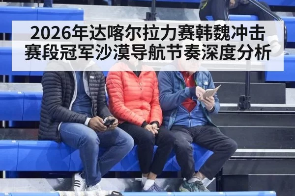 2026年达喀尔拉力赛韩魏冲击赛段冠军沙漠导航节奏深度分析